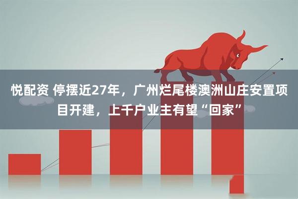 悦配资 停摆近27年，广州烂尾楼澳洲山庄安置项目开建，上千户业主有望“回家”