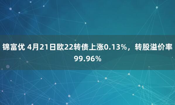 锦富优 4月21日欧22转债上涨0.13%，转股溢价率99.96%