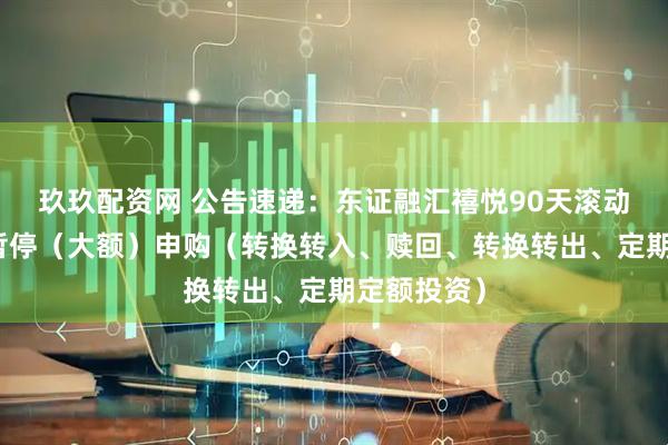 玖玖配资网 公告速递：东证融汇禧悦90天滚动基金基金暂停（大额）申购（转换转入、赎回、转换转出、定期定额投资）