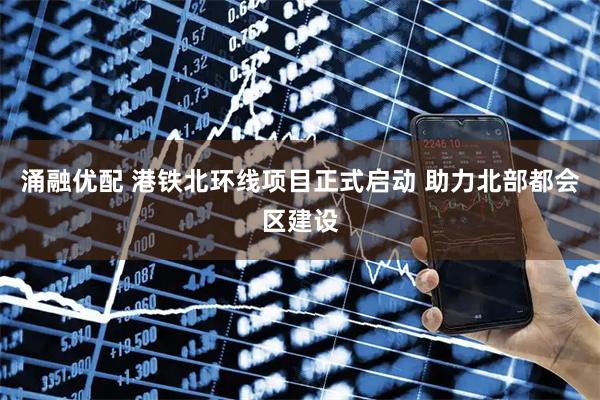 涌融优配 港铁北环线项目正式启动 助力北部都会区建设