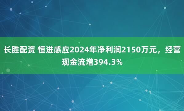 长胜配资 恒进感应2024年净利润2150万元，经营现金流增394.3%