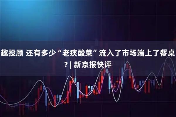 趣投顾 还有多少“老痰酸菜”流入了市场端上了餐桌? | 新京报快评