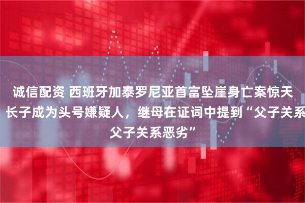 诚信配资 西班牙加泰罗尼亚首富坠崖身亡案惊天逆转，长子成为头号嫌疑人，继母在证词中提到“父子关系恶劣”