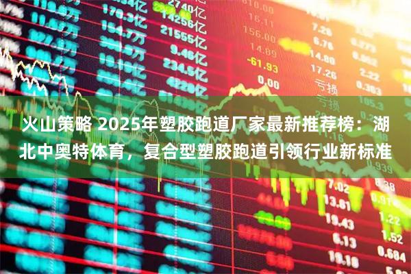 火山策略 2025年塑胶跑道厂家最新推荐榜：湖北中奥特体育，复合型塑胶跑道引领行业新标准