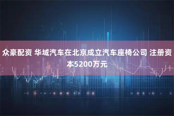 众豪配资 华域汽车在北京成立汽车座椅公司 注册资本5200万元