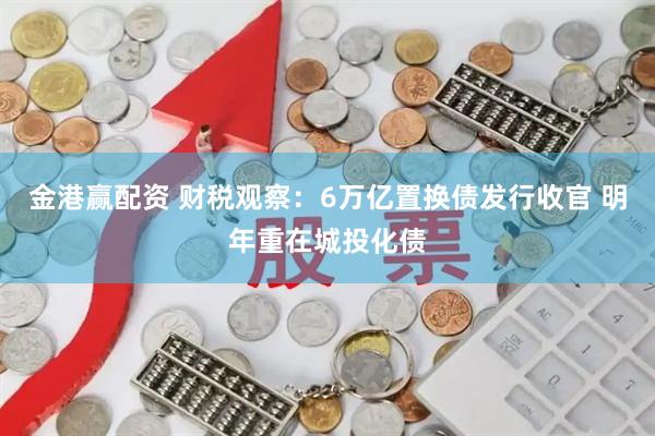金港赢配资 财税观察：6万亿置换债发行收官 明年重在城投化债