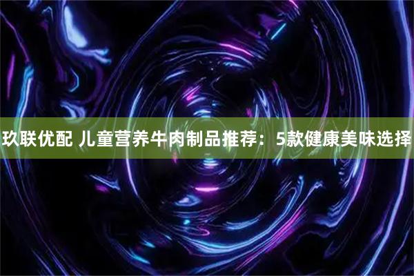 玖联优配 儿童营养牛肉制品推荐：5款健康美味选择