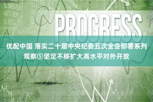 优配中国 落实二十届中央纪委五次全会部署系列观察⑤坚定不移扩大高水平对外开放