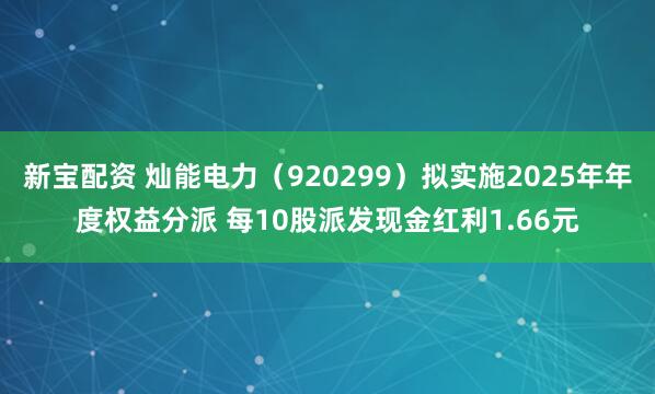 新宝配资 灿能电力（920299）拟实施2025年年度权益分派 每10股派发现金红利1.66元