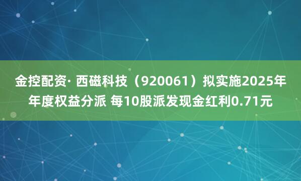 金控配资· 西磁科技（920061）拟实施2025年年度权益分派 每10股派发现金红利0.71元