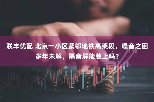 联丰优配 北京一小区紧邻地铁高架段，噪音之困多年未解，隔音屏能装上吗？