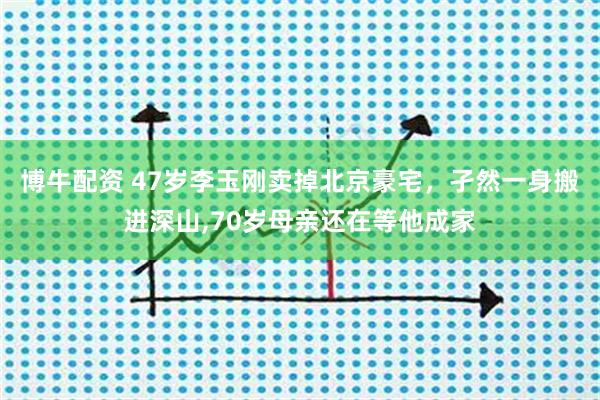 博牛配资 47岁李玉刚卖掉北京豪宅，孑然一身搬进深山,70岁母亲还在等他成家