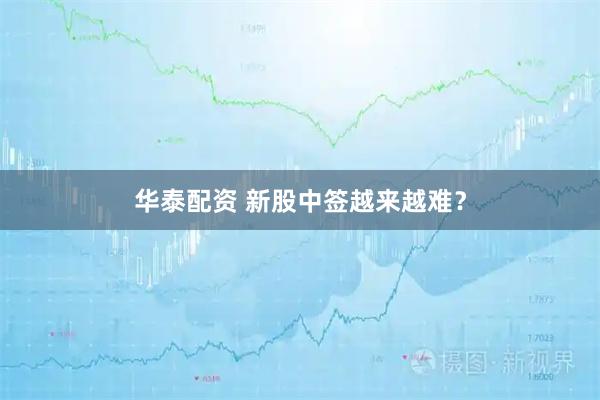 华泰配资 新股中签越来越难？