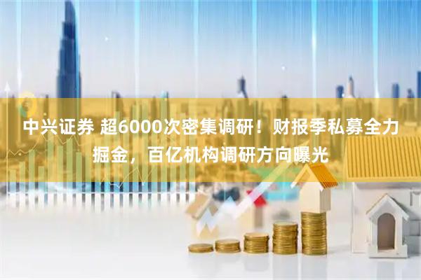 中兴证券 超6000次密集调研！财报季私募全力掘金，百亿机构调研方向曝光